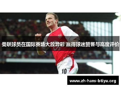 曼联球员在国际赛场大放异彩 赢得球迷赞誉与高度评价 曼联球员在国际赛场大放异彩 赢得球迷赞誉与高度评价