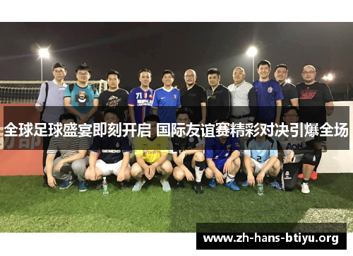 全球足球盛宴即刻开启 国际友谊赛精彩对决引爆全场 全球足球盛宴即刻开启 国际友谊赛精彩对决引爆全场