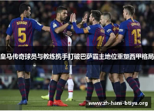 皇马传奇球员与教练携手打破巴萨霸主地位重塑西甲格局 皇马传奇球员与教练携手打破巴萨霸主地位重塑西甲格局