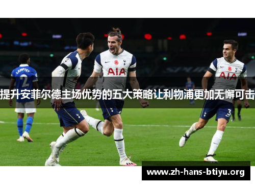 提升安菲尔德主场优势的五大策略让利物浦更加无懈可击 提升安菲尔德主场优势的五大策略让利物浦更加无懈可击
