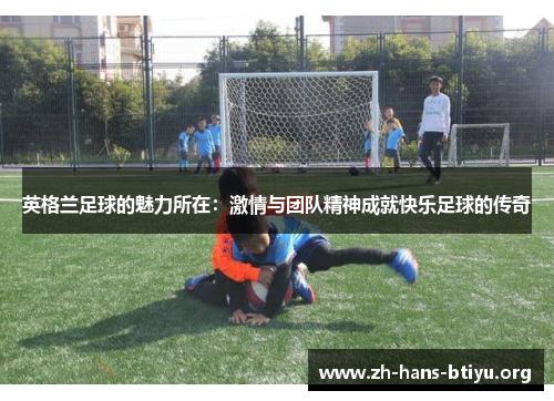 英格兰足球的魅力所在:激情与团队精神成就快乐足球的传奇 英格兰足球的魅力所在:激情与团队精神成就快乐足球的传奇