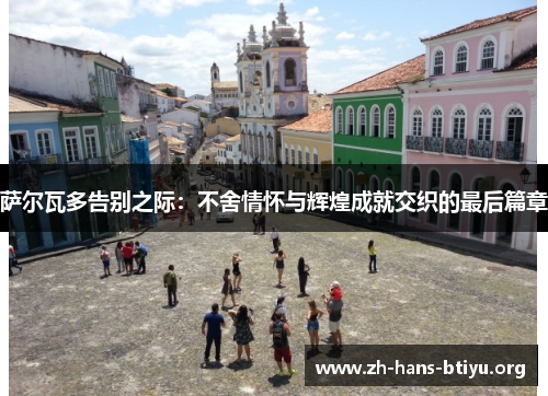 萨尔瓦多告别之际:不舍情怀与辉煌成就交织的最后篇章 萨尔瓦多告别之际:不舍情怀与辉煌成就交织的最后篇章